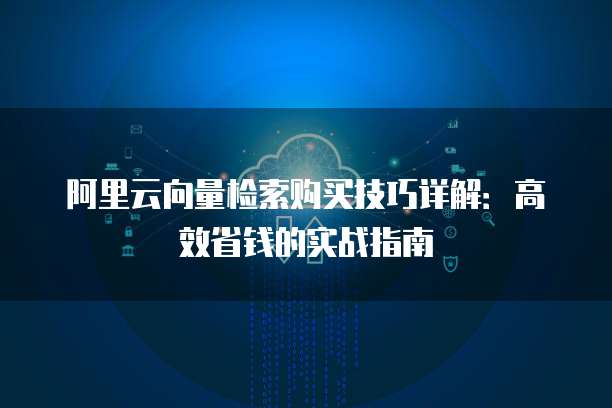 阿里云向量检索购买技巧详解:高效省钱的实战指南