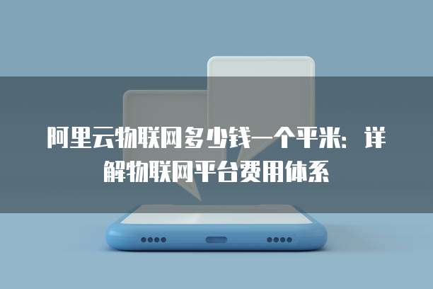 阿里云物联网多少钱一个平米：详解物联网平台费用体系
