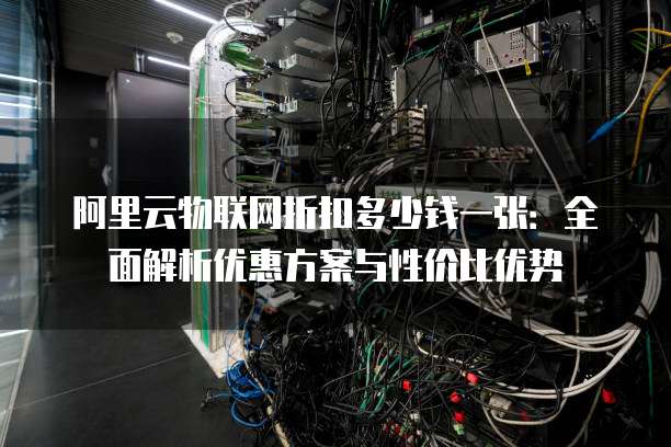 阿里云物联网折扣多少钱一张:全面解析优惠方案与性价比优势