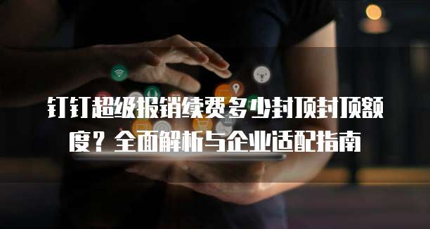 钉钉超级报销续费多少封顶封顶额度？全面解析与企业适配指南