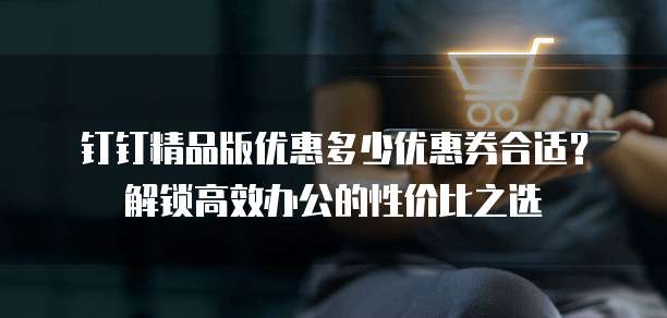 钉钉精品版优惠多少优惠券合适?解锁高效办公的性价比之选