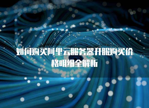 如何购买阿里云服务器开服购买价格明细全解析