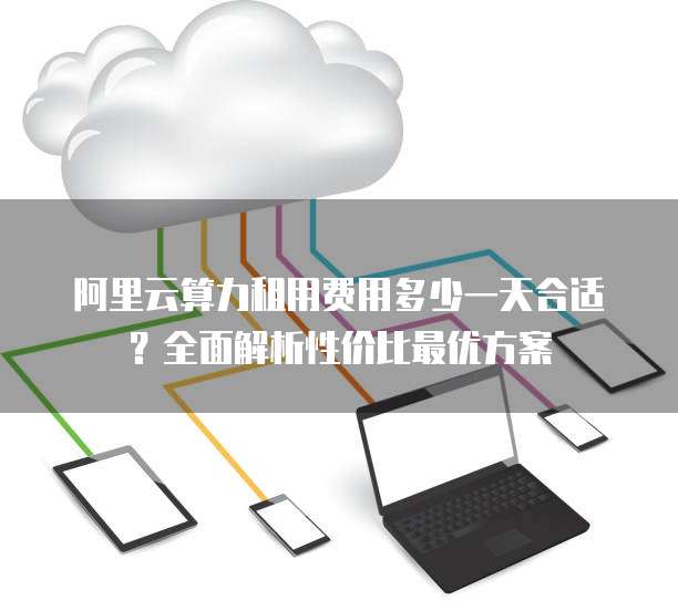 阿里云算力租用费用多少一天合适?全面解析性价比最优方案