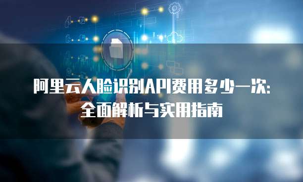阿里云人脸识别API费用多少一次:全面解析与实用指南