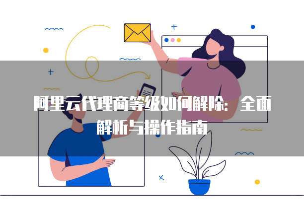 阿里云代理商等级如何解除：全面解析与操作指南