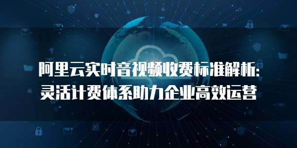 阿里云实时音视频收费标准解析:灵活计费体系助力企业高效运营