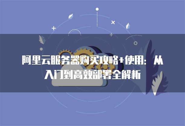 阿里云服务器购买攻略+使用:从入门到高效部署全解析