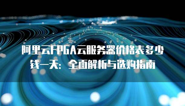 阿里云FPGA云服务器价格表多少钱一天:全面解析与选购指南