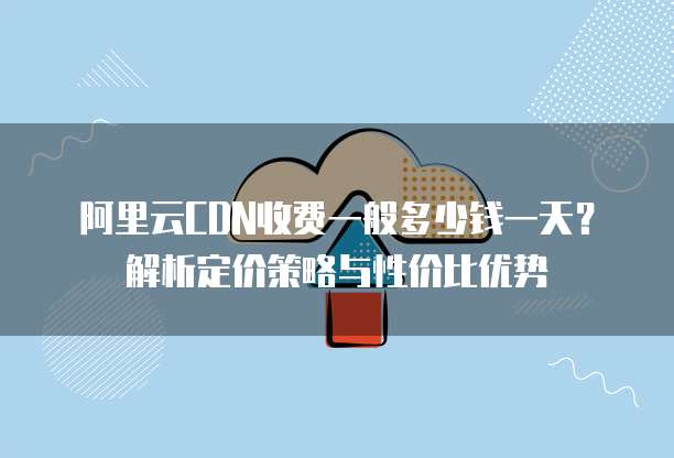 阿里云CDN收费一般多少钱一天?解析定价策略与性价比优势