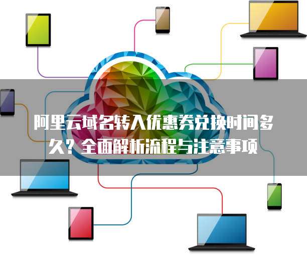 阿里云域名转入优惠券兑换时间多久?全面解析流程与注意事项
