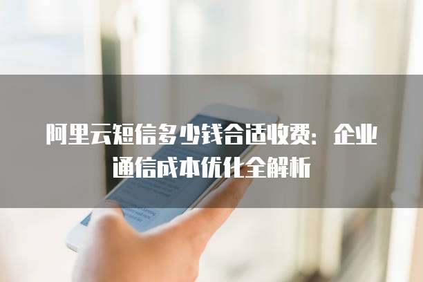 阿里云短信多少钱合适收费:企业通信成本优化全解析