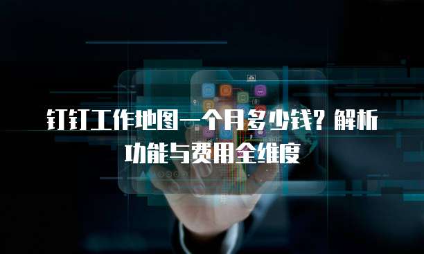 钉钉工作地图一个月多少钱?解析功能与费用全维度