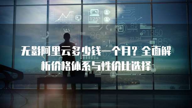 无影阿里云多少钱一个月?全面解析价格体系与性价比选择
