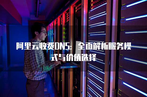 阿里云收费DNS:全面解析服务模式与价值选择