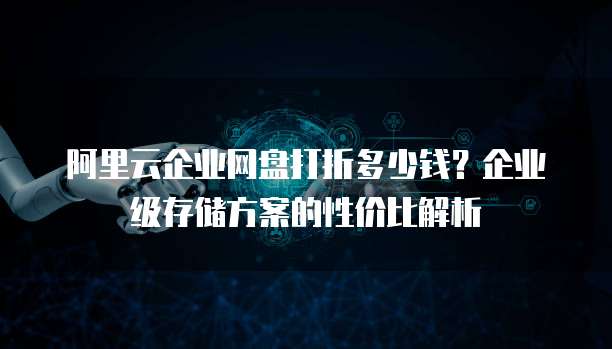 阿里云企业网盘打折多少钱?企业级存储方案的性价比解析