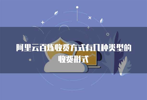 阿里云百炼收费方式有几种类型的收费形式