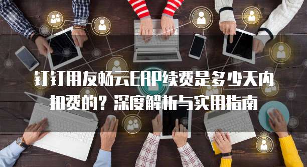 钉钉用友畅云ERP续费是多少天内扣费的?深度解析与实用指南