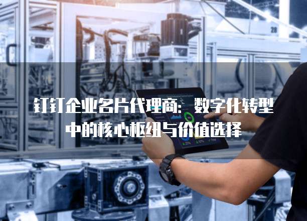 钉钉企业名片代理商:数字化转型中的核心枢纽与价值选择