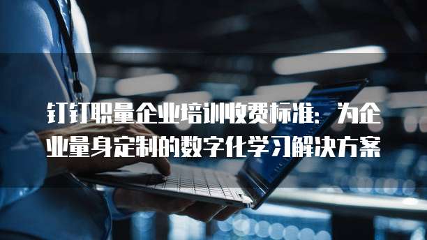 钉钉职量企业培训收费标准:为企业量身定制的数字化学习解决方案