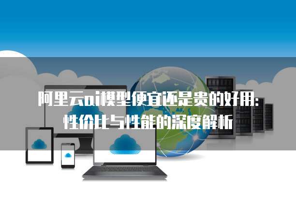 阿里云ai模型便宜还是贵的好用：性价比与性能的深度解析