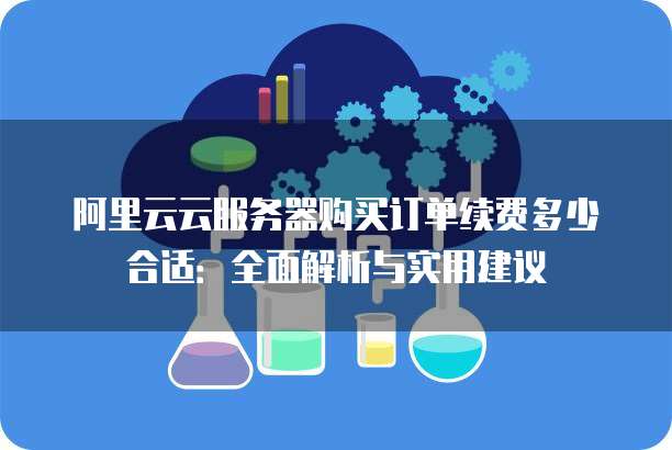 阿里云云服务器购买订单续费多少合适:全面解析与实用建议