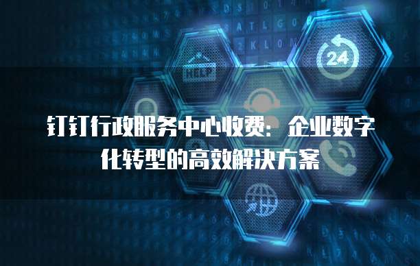 钉钉行政服务中心收费:企业数字化转型的高效解决方案