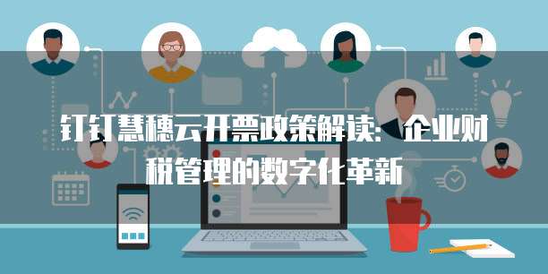 钉钉慧穗云开票政策解读:企业财税管理的数字化革新
