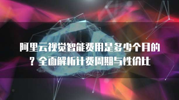 阿里云视觉智能费用是多少个月的?全面解析计费周期与性价比