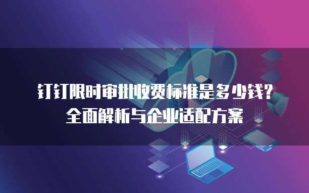 钉钉限时审批收费标准是多少钱？全面解析与企业适配方案