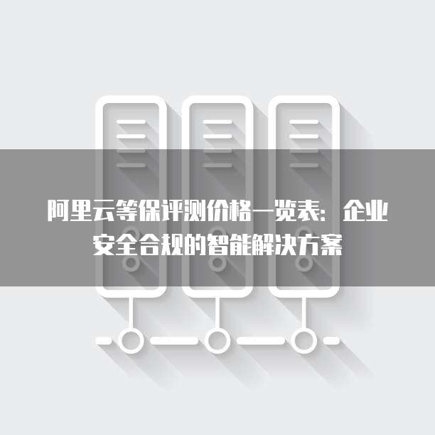 阿里云等保评测价格一览表:企业安全合规的智能解决方案