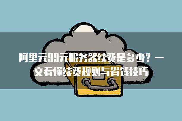 阿里云99元服务器续费是多少?一文看懂续费规则与省钱技巧