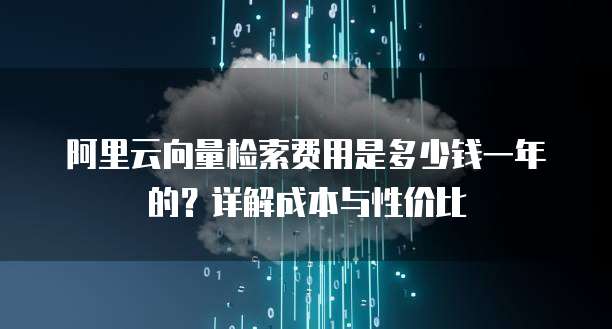 阿里云向量检索费用是多少钱一年的?详解成本与性价比