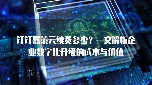 钉钉嘉策云续费多少?一文解析企业数字化升级的成本与价值