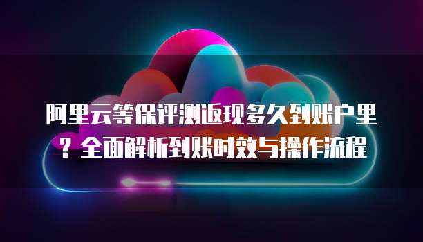 阿里云等保评测返现多久到账户里？全面解析到账时效与操作流程