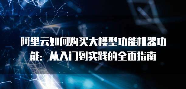 阿里云如何购买大模型功能机器功能:从入门到实践的全面指南