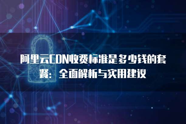 阿里云CDN收费标准是多少钱的套餐:全面解析与实用建议