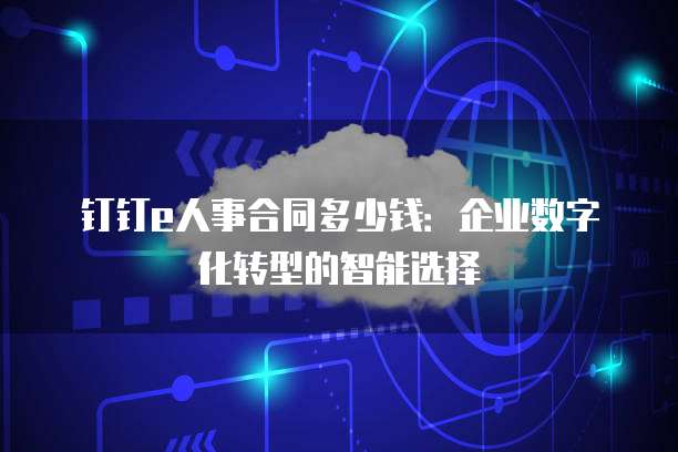 钉钉e人事合同多少钱：企业数字化转型的智能选择