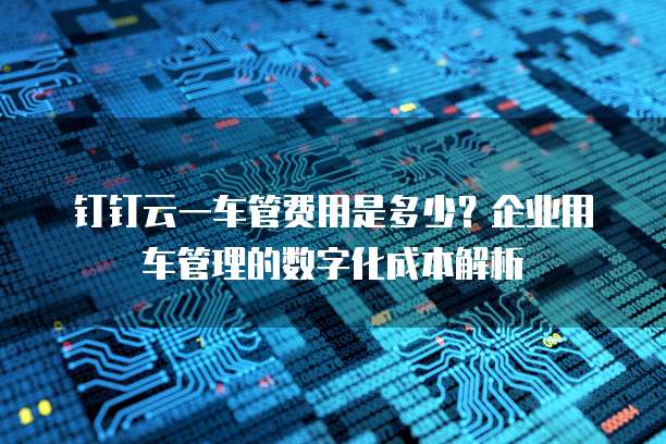 钉钉云一车管费用是多少?企业用车管理的数字化成本解析