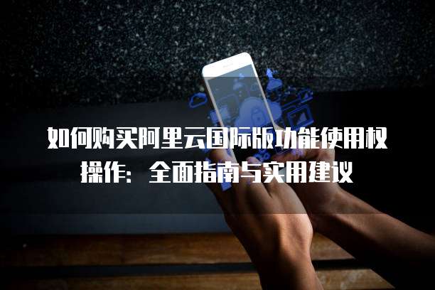 如何购买阿里云国际版功能使用权操作:全面指南与实用建议
