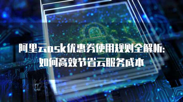 阿里云ask优惠券使用规则全解析：如何高效节省云服务成本