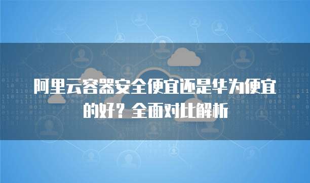 阿里云容器安全便宜还是华为便宜的好？全面对比解析