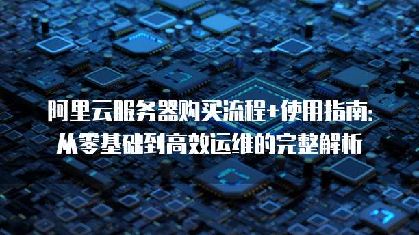 阿里云服务器购买流程+使用指南:从零基础到高效运维的完整解析
