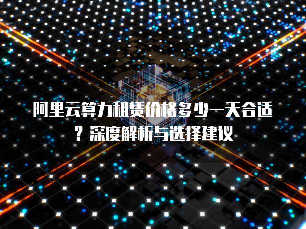 阿里云算力租赁价格多少一天合适？深度解析与选择建议