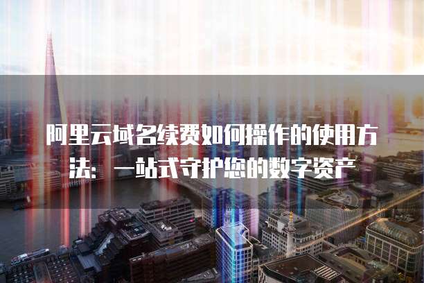 阿里云域名续费如何操作的使用方法:一站式守护您的数字资产