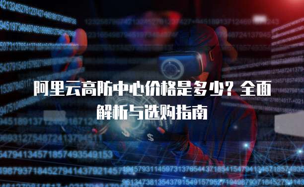阿里云高防中心价格是多少?全面解析与选购指南