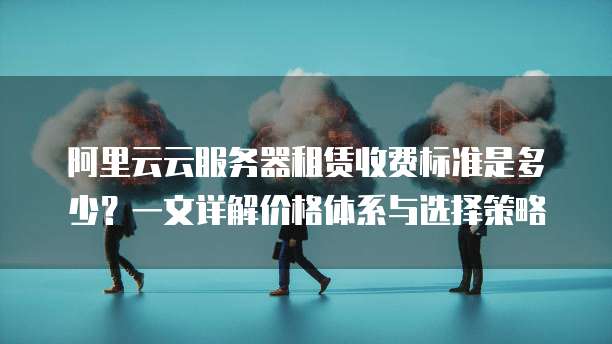 阿里云云服务器租赁收费标准是多少?一文详解价格体系与选择策略