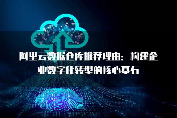 阿里云数据仓库推荐理由:构建企业数字化转型的核心基石