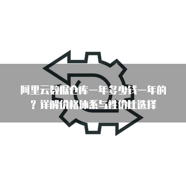 阿里云数据仓库一年多少钱一年的?详解价格体系与性价比选择
