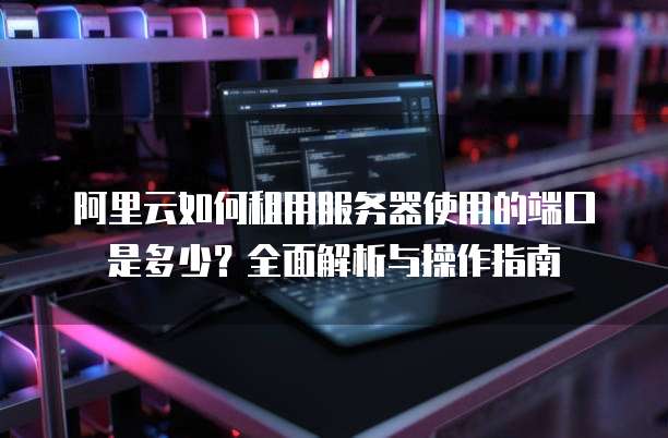 阿里云如何租用服务器使用的端口是多少?全面解析与操作指南