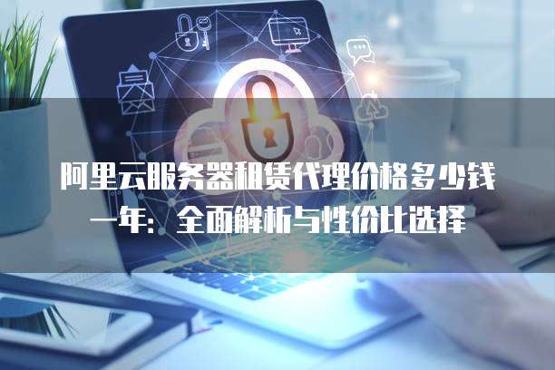 阿里云服务器租赁代理价格多少钱一年:全面解析与性价比选择